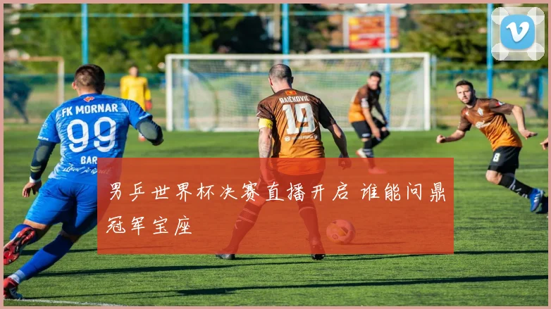 男乒世界杯决赛直播开启 谁能问鼎冠军宝座
