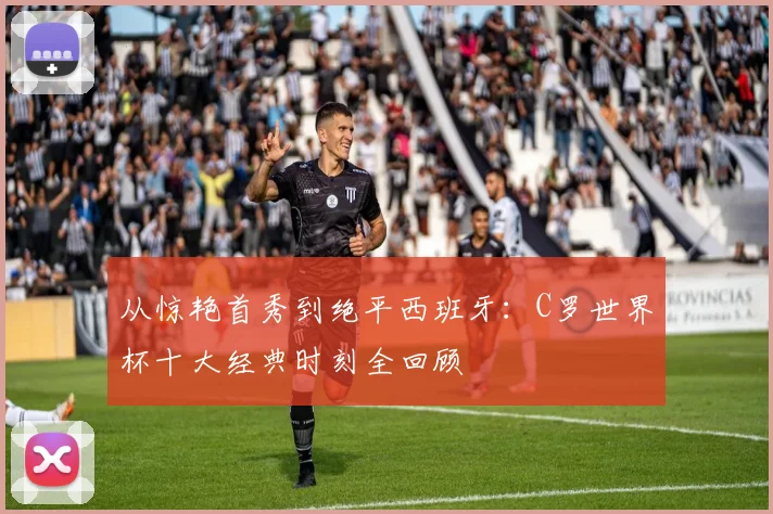 从惊艳首秀到绝平西班牙：C罗世界杯十大经典时刻全回顾